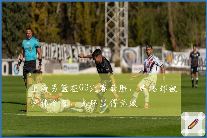 上海男篮在G3比赛获胜，弗格却被卢伟冷落，光环显得无效