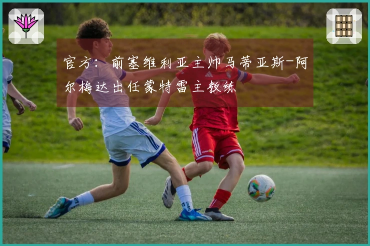 官方:前塞维利亚主帅马蒂亚斯-阿尔梅达出任蒙特雷主教练