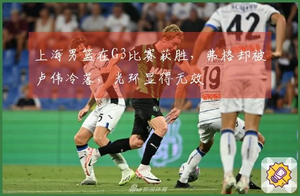 上海男篮在G3比赛获胜，弗格却被卢伟冷落，光环显得无效