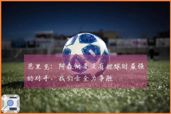 恩里克：阿森纳是没有控球时最强的对手，我们会全力争胜